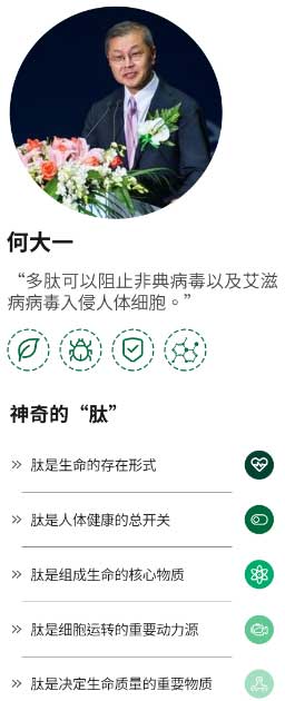 何大一
                                         “多肽可以阻止非典病毒以及艾滋病病毒入侵人体细胞。
                                         神奇的“肽”
                                         肽是生命的存在形式》
                                         》 肽是人体健康的总开关
                                         肽是组成生命的核心物质””
                                         肽是细胞运转的重要动力源》
                                         肽是决定生命质量的重要物质’》